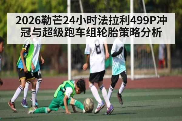 2026勒芒24小时法拉利499P冲冠与超级跑车组轮胎策略分析